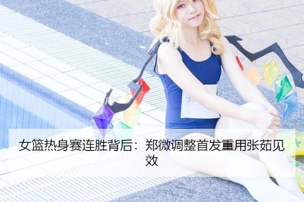 女篮热身赛连胜背后：郑微调整首发重用张茹见效