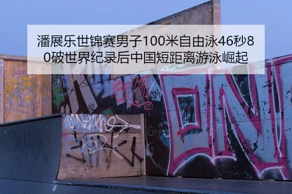 潘展乐世锦赛男子100米自由泳46秒80破世界纪录后中国短距离游泳崛起