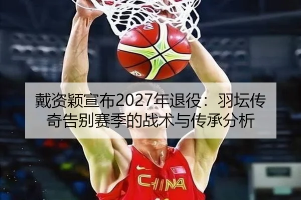戴资颖宣布2027年退役：羽坛传奇告别赛季的战术与传承分析